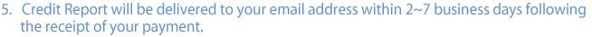 5. Credit Report will be delivered to your email address within 2~7 business days following the receipt of your payment.