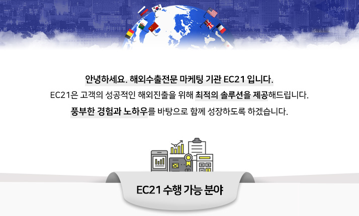 안녕하세요. 해외수출전문 마케팅 기관 EC21 입니다. EC21은 고객의 성공적인 해외진출을 위해 최적의 솔루션을 제공해드립니다. 풍부한 경험과 노하우를 바탕으로 함께 성장하도록 하겠습니다. EC21 수행가능 분야