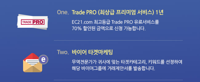 EC21을 선택하실 경우 받으실 기본 서비스 1. Trade PRO (최상급 프리미엄 서비스) 1년 : EC21.com 최고등급 Trade PRO 유료서비스를 70% 할인된 금액으로 신청 가능합니다. 2.바이어 타겟마케팅 : 무역전문가가 귀사에 맞는 타겟카테고리, 키워드를 선정하여 해당 바이어그룹에 거래제안서를 발송합니다.